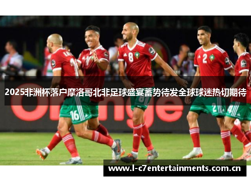 2025非洲杯落户摩洛哥北非足球盛宴蓄势待发全球球迷热切期待