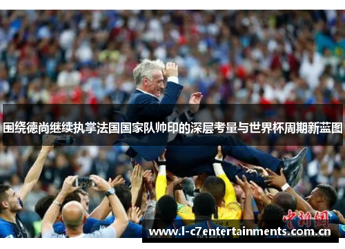 围绕德尚继续执掌法国国家队帅印的深层考量与世界杯周期新蓝图